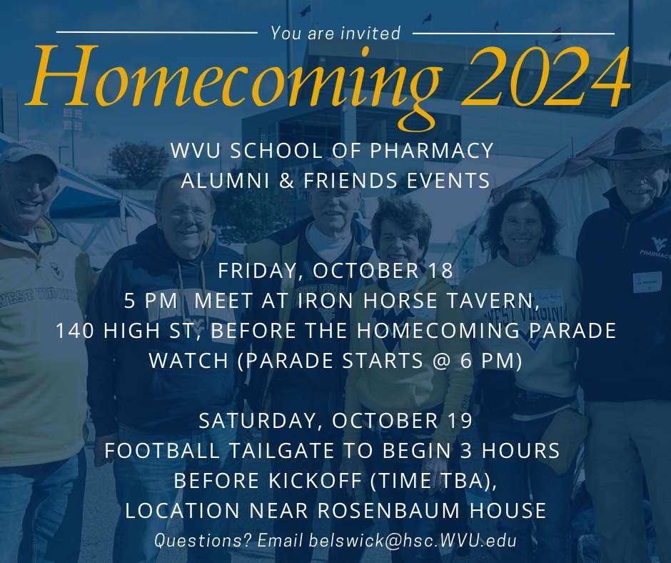 A graphic that says you are invited to Homecoming 2024. WVU School of Pharmacy Alumni and Friends Events. Friday, Oct. 18 5 p.m. Meet at Iron Horse Tavern 140 High Street, Before the Homecoming Parade Watch. Parades Starts at 6 p.m. Saturday Oct. 19, Football Tailgate to begin 3 hours before Kick-off (time TBA) Location Near Rosenbaum House. Questions? Email belswick@hsc.wvu.edu.